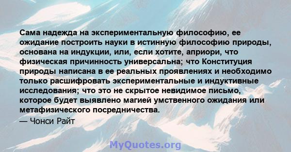 Сама надежда на экспериментальную философию, ее ожидание построить науки в истинную философию природы, основана на индукции, или, если хотите, априори, что физическая причинность универсальна; что Конституция природы