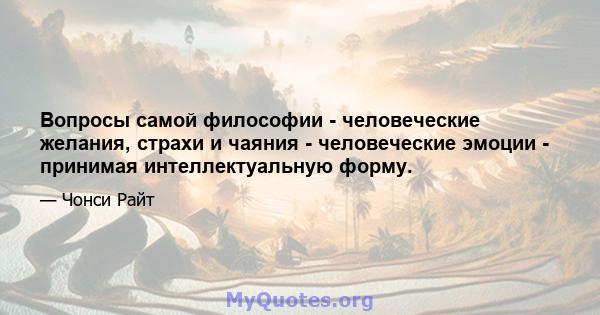 Вопросы самой философии - человеческие желания, страхи и чаяния - человеческие эмоции - принимая интеллектуальную форму.