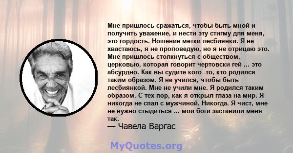 Мне пришлось сражаться, чтобы быть мной и получить уважение, и нести эту стигму для меня, это гордость. Ношение метки лесбиянки. Я не хвастаюсь, я не проповедую, но я не отрицаю это. Мне пришлось столкнуться с