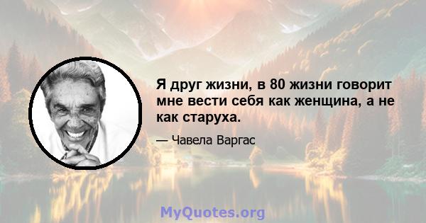 Я друг жизни, в 80 жизни говорит мне вести себя как женщина, а не как старуха.