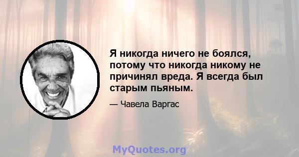 Я никогда ничего не боялся, потому что никогда никому не причинял вреда. Я всегда был старым пьяным.