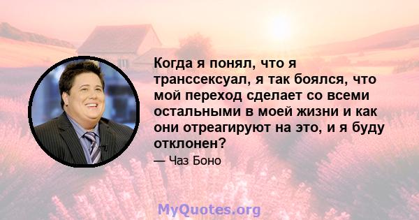 Когда я понял, что я транссексуал, я так боялся, что мой переход сделает со всеми остальными в моей жизни и как они отреагируют на это, и я буду отклонен?