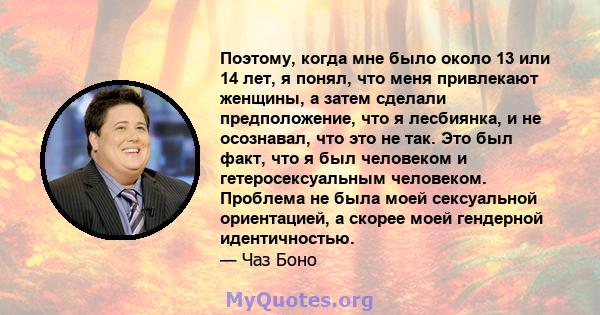 Поэтому, когда мне было около 13 или 14 лет, я понял, что меня привлекают женщины, а затем сделали предположение, что я лесбиянка, и не осознавал, что это не так. Это был факт, что я был человеком и гетеросексуальным