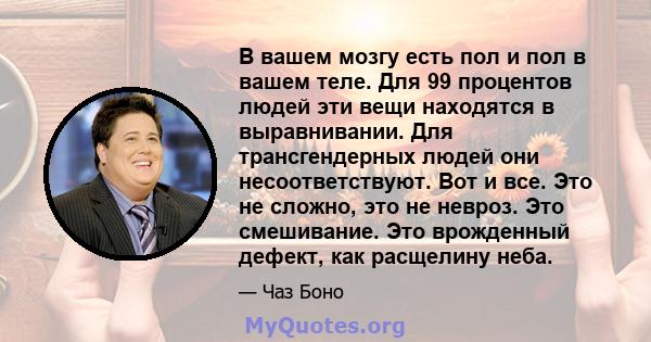 В вашем мозгу есть пол и пол в вашем теле. Для 99 процентов людей эти вещи находятся в выравнивании. Для трансгендерных людей они несоответствуют. Вот и все. Это не сложно, это не невроз. Это смешивание. Это врожденный