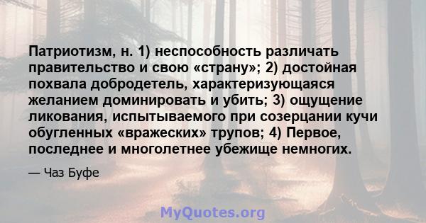 Патриотизм, н. 1) неспособность различать правительство и свою «страну»; 2) достойная похвала добродетель, характеризующаяся желанием доминировать и убить; 3) ощущение ликования, испытываемого при созерцании кучи