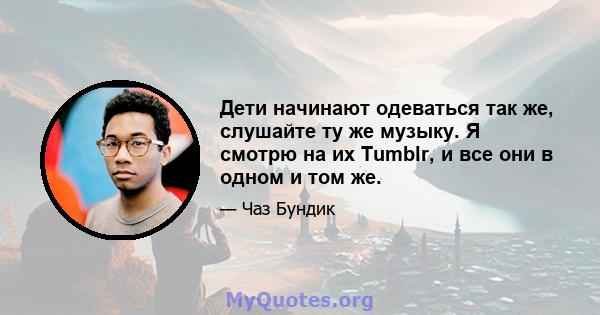 Дети начинают одеваться так же, слушайте ту же музыку. Я смотрю на их Tumblr, и все они в одном и том же.