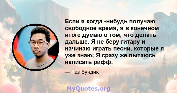 Если я когда -нибудь получаю свободное время, я в конечном итоге думаю о том, что делать дальше. Я не беру гитару и начинаю играть песни, которые я уже знаю; Я сразу же пытаюсь написать рифф.