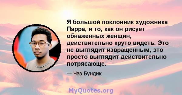 Я большой поклонник художника Парра, и то, как он рисует обнаженных женщин, действительно круто видеть. Это не выглядит извращенным, это просто выглядит действительно потрясающе.