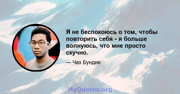 Я не беспокоюсь о том, чтобы повторить себя - я больше волнуюсь, что мне просто скучно.