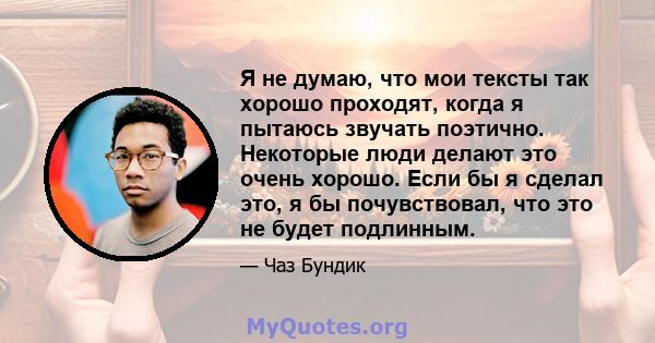 Я не думаю, что мои тексты так хорошо проходят, когда я пытаюсь звучать поэтично. Некоторые люди делают это очень хорошо. Если бы я сделал это, я бы почувствовал, что это не будет подлинным.