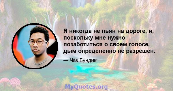 Я никогда не пьян на дороге, и, поскольку мне нужно позаботиться о своем голосе, дым определенно не разрешен.