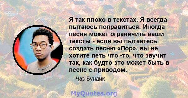 Я так плохо в текстах. Я всегда пытаюсь поправиться. Иногда песня может ограничить ваши тексты - если вы пытаетесь создать песню «Пор», вы не хотите петь что -то, что звучит так, как будто это может быть в песне с