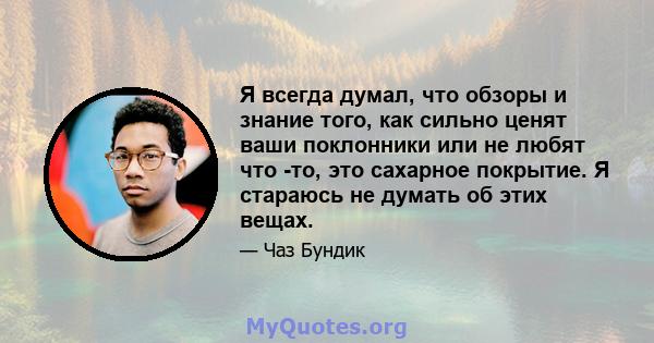 Я всегда думал, что обзоры и знание того, как сильно ценят ваши поклонники или не любят что -то, это сахарное покрытие. Я стараюсь не думать об этих вещах.