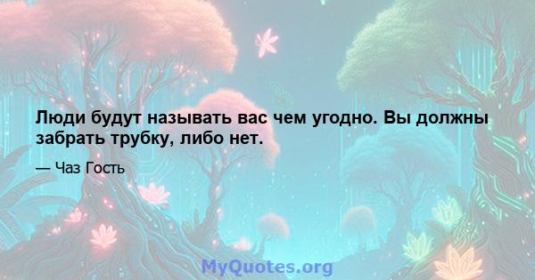 Люди будут называть вас чем угодно. Вы должны забрать трубку, либо нет.