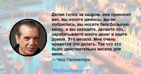 Делая голос за кадром, они приносят вас, вы носите джинсы, вы не побрились, вы носите бейсбольную кепку, и вы заходите, делаете это, зарабатываете много денег и идете домой. Это весело. Мне очень нравится это делать.