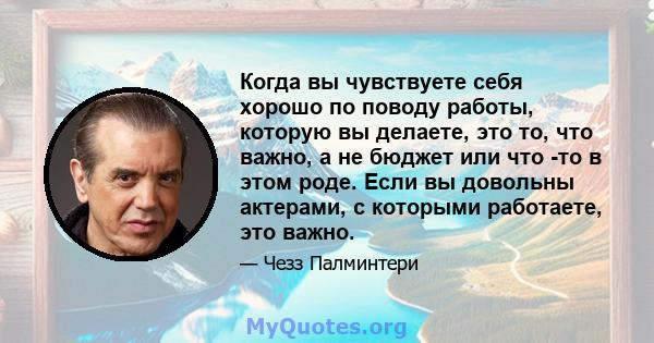 Когда вы чувствуете себя хорошо по поводу работы, которую вы делаете, это то, что важно, а не бюджет или что -то в этом роде. Если вы довольны актерами, с которыми работаете, это важно.