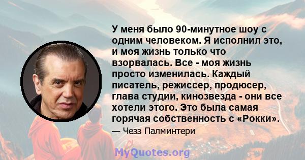 У меня было 90-минутное шоу с одним человеком. Я исполнил это, и моя жизнь только что взорвалась. Все - моя жизнь просто изменилась. Каждый писатель, режиссер, продюсер, глава студии, кинозвезда - они все хотели этого.