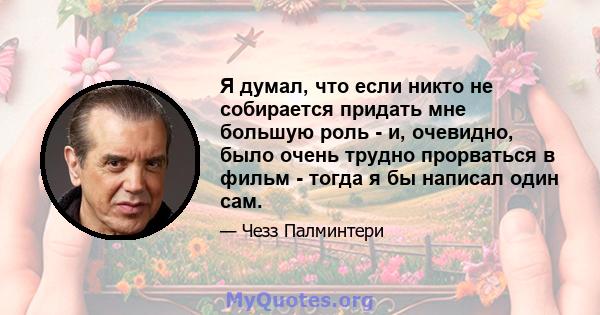 Я думал, что если никто не собирается придать мне большую роль - и, очевидно, было очень трудно прорваться в фильм - тогда я бы написал один сам.