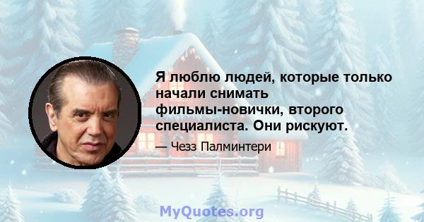 Я люблю людей, которые только начали снимать фильмы-новички, второго специалиста. Они рискуют.