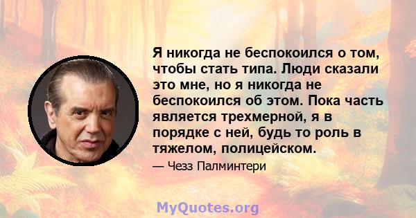 Я никогда не беспокоился о том, чтобы стать типа. Люди сказали это мне, но я никогда не беспокоился об этом. Пока часть является трехмерной, я в порядке с ней, будь то роль в тяжелом, полицейском.