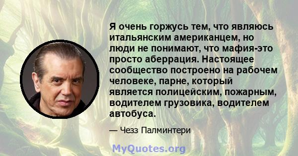 Я очень горжусь тем, что являюсь итальянским американцем, но люди не понимают, что мафия-это просто аберрация. Настоящее сообщество построено на рабочем человеке, парне, который является полицейским, пожарным, водителем 