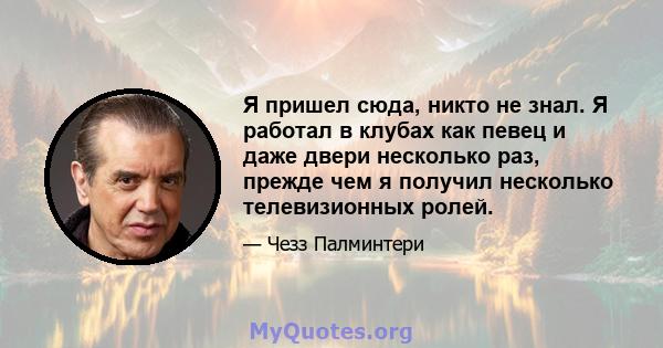 Я пришел сюда, никто не знал. Я работал в клубах как певец и даже двери несколько раз, прежде чем я получил несколько телевизионных ролей.