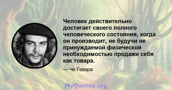 Человек действительно достигает своего полного человеческого состояния, когда он производит, не будучи не принуждаемой физической необходимостью продажи себя как товара.