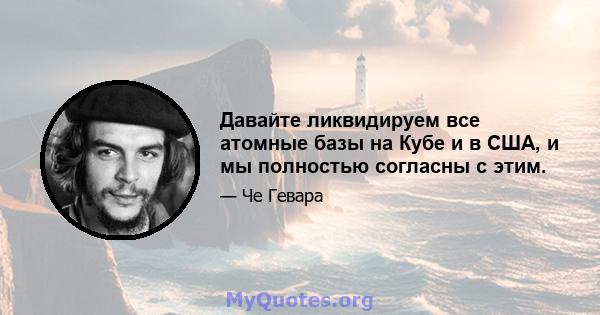 Давайте ликвидируем все атомные базы на Кубе и в США, и мы полностью согласны с этим.