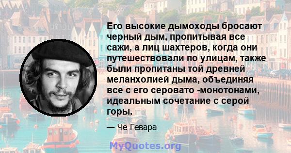 Его высокие дымоходы бросают черный дым, пропитывая все сажи, а лиц шахтеров, когда они путешествовали по улицам, также были пропитаны той древней меланхолией дыма, объединяя все с его серовато -монотонами, идеальным