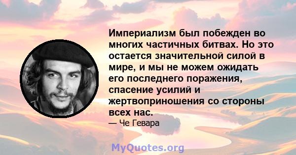 Империализм был побежден во многих частичных битвах. Но это остается значительной силой в мире, и мы не можем ожидать его последнего поражения, спасение усилий и жертвоприношения со стороны всех нас.