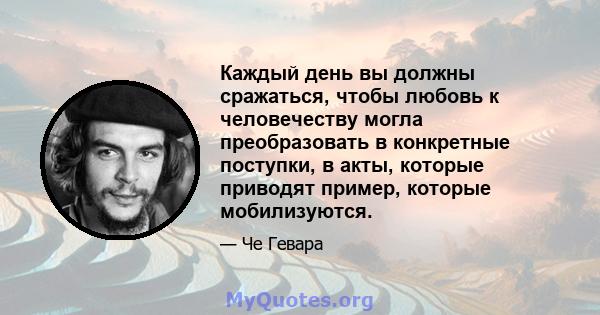 Каждый день вы должны сражаться, чтобы любовь к человечеству могла преобразовать в конкретные поступки, в акты, которые приводят пример, которые мобилизуются.