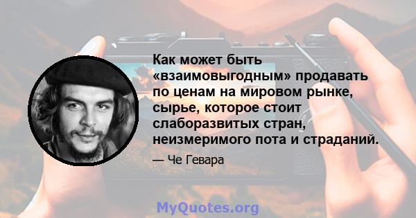 Как может быть «взаимовыгодным» продавать по ценам на мировом рынке, сырье, которое стоит слаборазвитых стран, неизмеримого пота и страданий.