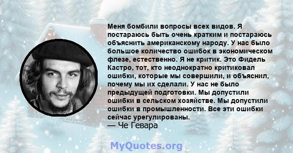 Меня бомбили вопросы всех видов. Я постараюсь быть очень кратким и постараюсь объяснить американскому народу. У нас было большое количество ошибок в экономическом флезе, естественно. Я не критик. Это Фидель Кастро, тот, 