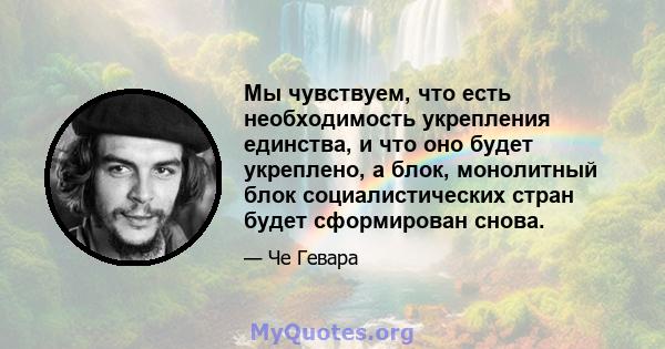 Мы чувствуем, что есть необходимость укрепления единства, и что оно будет укреплено, а блок, монолитный блок социалистических стран будет сформирован снова.