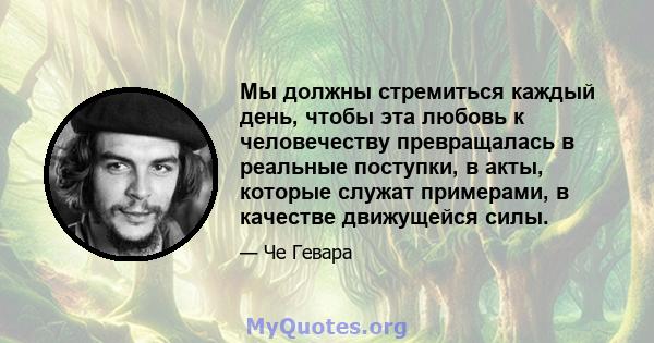 Мы должны стремиться каждый день, чтобы эта любовь к человечеству превращалась в реальные поступки, в акты, которые служат примерами, в качестве движущейся силы.