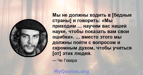 Мы не должны ходить в [бедные страны] и говорить: «Мы приходим ... научим вас нашей науке, чтобы показать вам свои ошибки». ... вместо этого мы должны пойти с вопросом и скромным духом, чтобы учиться [от] этих людей.