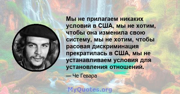 Мы не прилагаем никаких условий в США, мы не хотим, чтобы она изменила свою систему, мы не хотим, чтобы расовая дискриминация прекратилась в США, мы не устанавливаем условия для установления отношений.