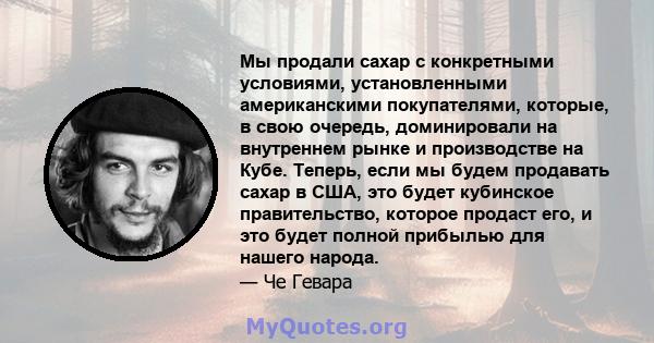 Мы продали сахар с конкретными условиями, установленными американскими покупателями, которые, в свою очередь, доминировали на внутреннем рынке и производстве на Кубе. Теперь, если мы будем продавать сахар в США, это