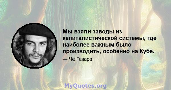 Мы взяли заводы из капиталистической системы, где наиболее важным было производить, особенно на Кубе.