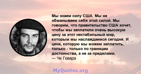 Мы знаем силу США. Мы не обманываем себя этой силой. Мы говорим, что правительство США хочет, чтобы мы заплатили очень высокую цену за этот нестабильный мир, которым мы наслаждаемся сегодня. И цена, которую мы можем