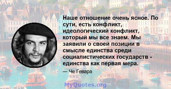 Наше отношение очень ясное. По сути, есть конфликт, идеологический конфликт, который мы все знаем. Мы заявили о своей позиции в смысле единства среди социалистических государств - единства как первая мера.