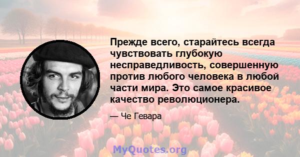 Прежде всего, старайтесь всегда чувствовать глубокую несправедливость, совершенную против любого человека в любой части мира. Это самое красивое качество революционера.