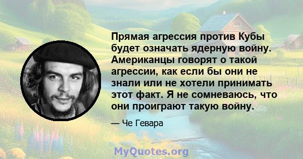 Прямая агрессия против Кубы будет означать ядерную войну. Американцы говорят о такой агрессии, как если бы они не знали или не хотели принимать этот факт. Я не сомневаюсь, что они проиграют такую ​​войну.