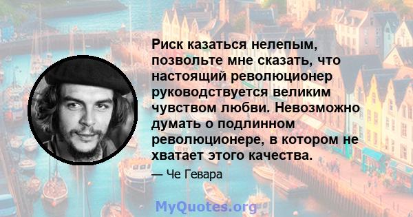 Риск казаться нелепым, позвольте мне сказать, что настоящий революционер руководствуется великим чувством любви. Невозможно думать о подлинном революционере, в котором не хватает этого качества.