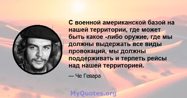 С военной американской базой на нашей территории, где может быть какое -либо оружие, где мы должны выдержать все виды провокаций, мы должны поддерживать и терпеть рейсы над нашей территорией.