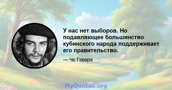 У нас нет выборов. Но подавляющее большинство кубинского народа поддерживает его правительство.