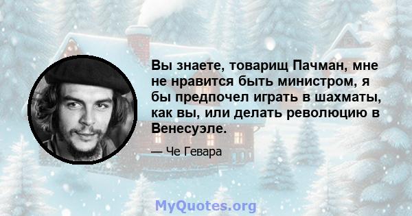 Вы знаете, товарищ Пачман, мне не нравится быть министром, я бы предпочел играть в шахматы, как вы, или делать революцию в Венесуэле.