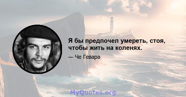 Я бы предпочел умереть, стоя, чтобы жить на коленях.