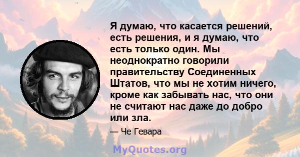 Я думаю, что касается решений, есть решения, и я думаю, что есть только один. Мы неоднократно говорили правительству Соединенных Штатов, что мы не хотим ничего, кроме как забывать нас, что они не считают нас даже до