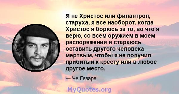 Я не Христос или филантроп, старуха, я все наоборот, когда Христос я борюсь за то, во что я верю, со всем оружием в моем распоряжении и стараюсь оставить другого человека мертвым, чтобы я не получил прибитый к кресту